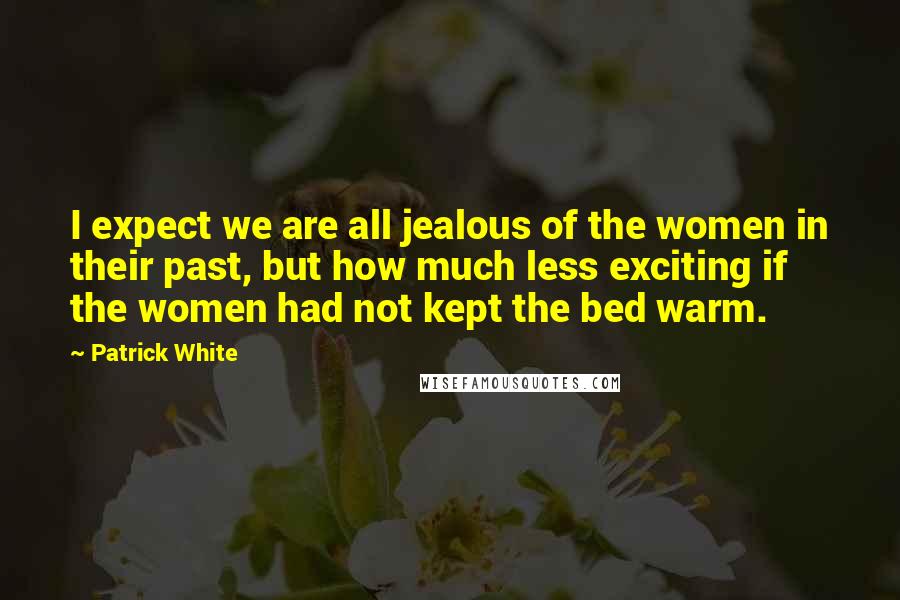 Patrick White Quotes: I expect we are all jealous of the women in their past, but how much less exciting if the women had not kept the bed warm.