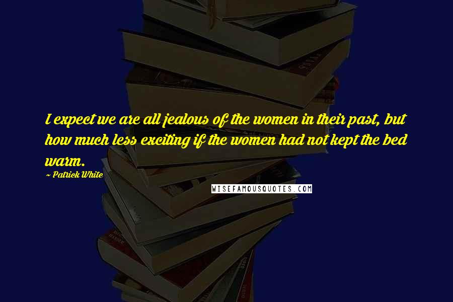 Patrick White Quotes: I expect we are all jealous of the women in their past, but how much less exciting if the women had not kept the bed warm.