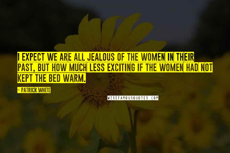 Patrick White Quotes: I expect we are all jealous of the women in their past, but how much less exciting if the women had not kept the bed warm.