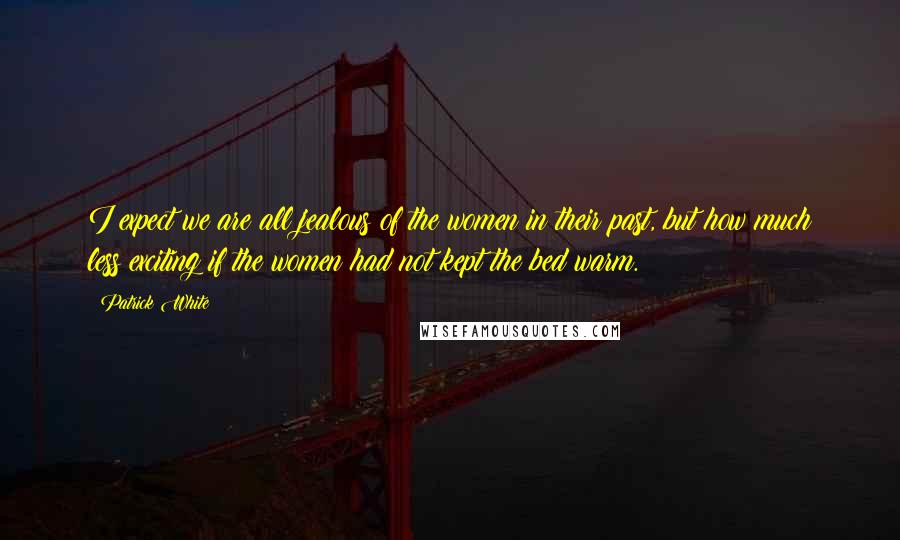 Patrick White Quotes: I expect we are all jealous of the women in their past, but how much less exciting if the women had not kept the bed warm.