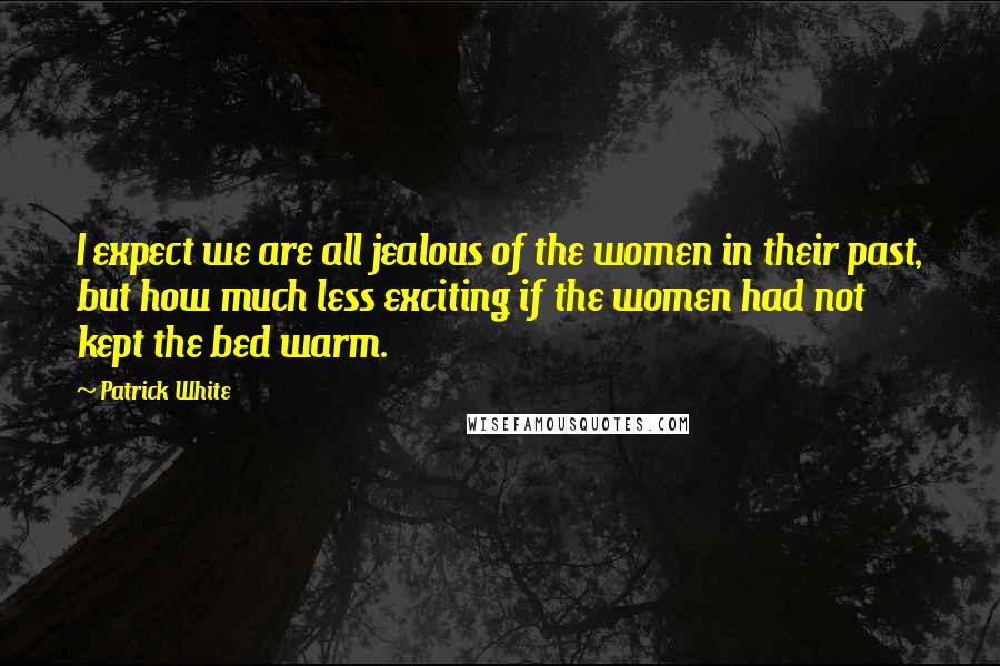 Patrick White Quotes: I expect we are all jealous of the women in their past, but how much less exciting if the women had not kept the bed warm.