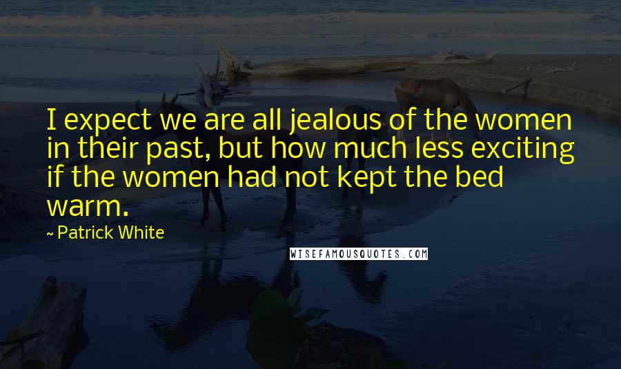 Patrick White Quotes: I expect we are all jealous of the women in their past, but how much less exciting if the women had not kept the bed warm.