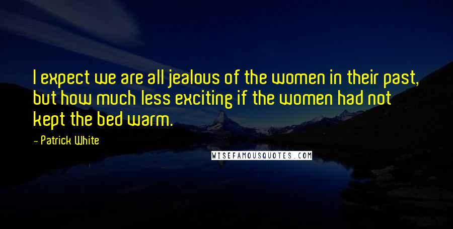 Patrick White Quotes: I expect we are all jealous of the women in their past, but how much less exciting if the women had not kept the bed warm.