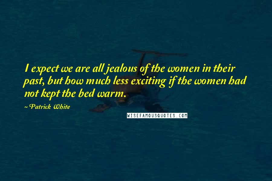 Patrick White Quotes: I expect we are all jealous of the women in their past, but how much less exciting if the women had not kept the bed warm.