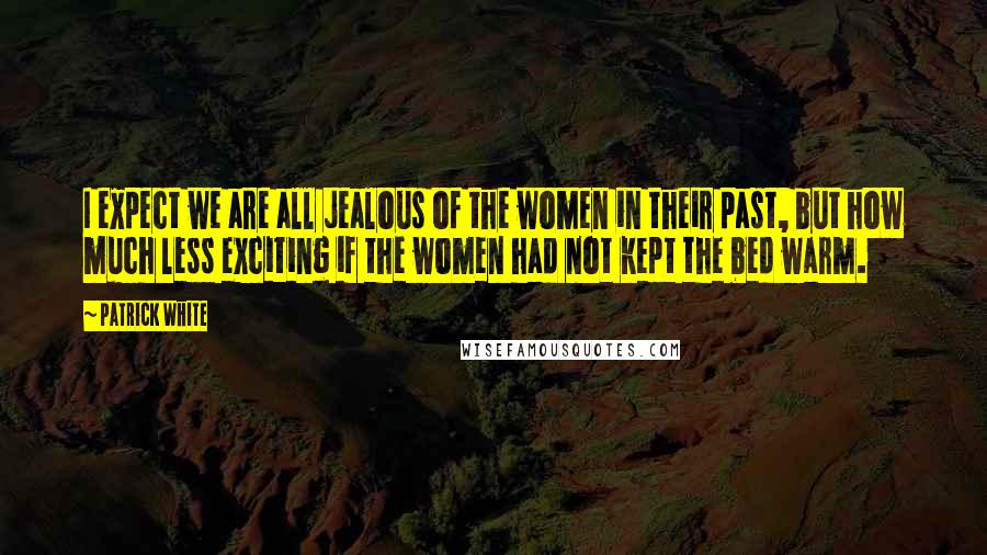 Patrick White Quotes: I expect we are all jealous of the women in their past, but how much less exciting if the women had not kept the bed warm.