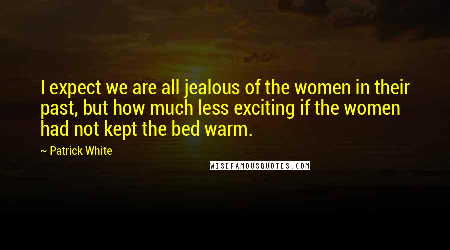 Patrick White Quotes: I expect we are all jealous of the women in their past, but how much less exciting if the women had not kept the bed warm.