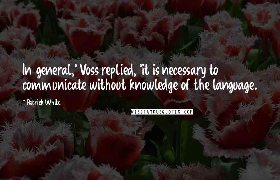 Patrick White Quotes: In general,' Voss replied, 'it is necessary to communicate without knowledge of the language.