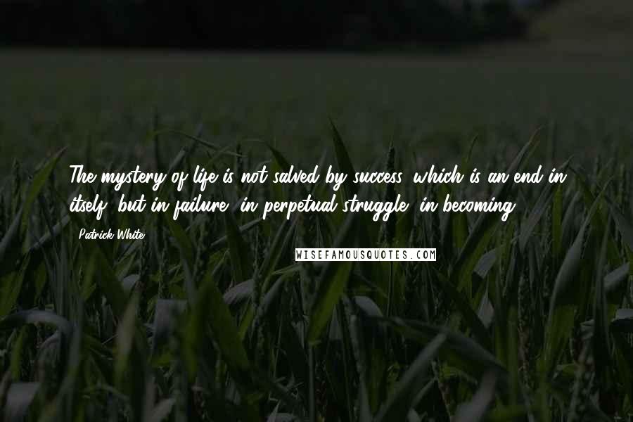 Patrick White Quotes: The mystery of life is not salved by success, which is an end in itself, but in failure, in perpetual struggle, in becoming.