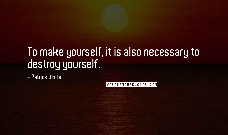 Patrick White Quotes: To make yourself, it is also necessary to destroy yourself.