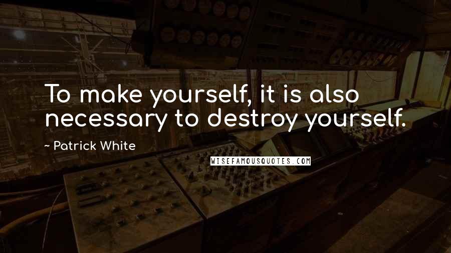 Patrick White Quotes: To make yourself, it is also necessary to destroy yourself.