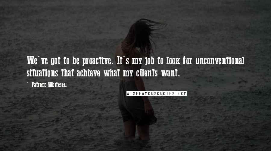 Patrick Whitesell Quotes: We've got to be proactive. It's my job to look for unconventional situations that achieve what my clients want.