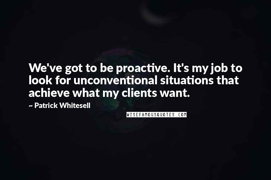 Patrick Whitesell Quotes: We've got to be proactive. It's my job to look for unconventional situations that achieve what my clients want.