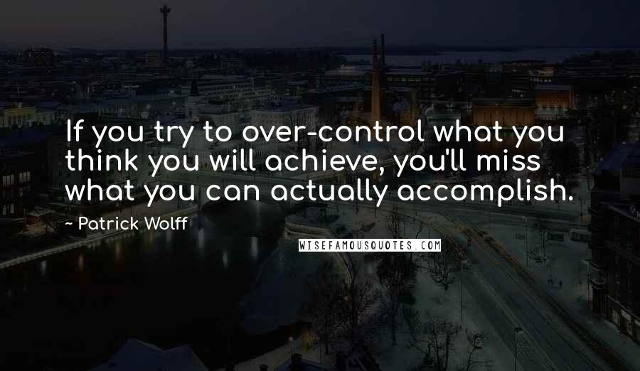 Patrick Wolff Quotes: If you try to over-control what you think you will achieve, you'll miss what you can actually accomplish.