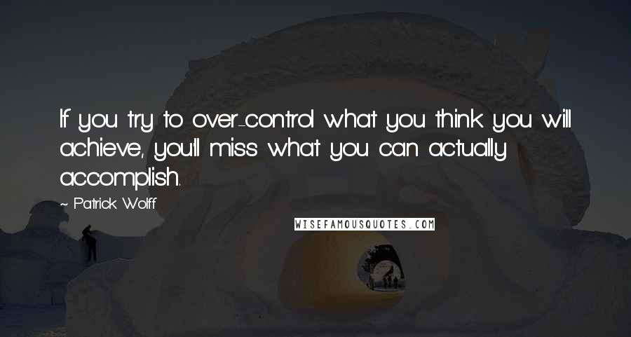 Patrick Wolff Quotes: If you try to over-control what you think you will achieve, you'll miss what you can actually accomplish.