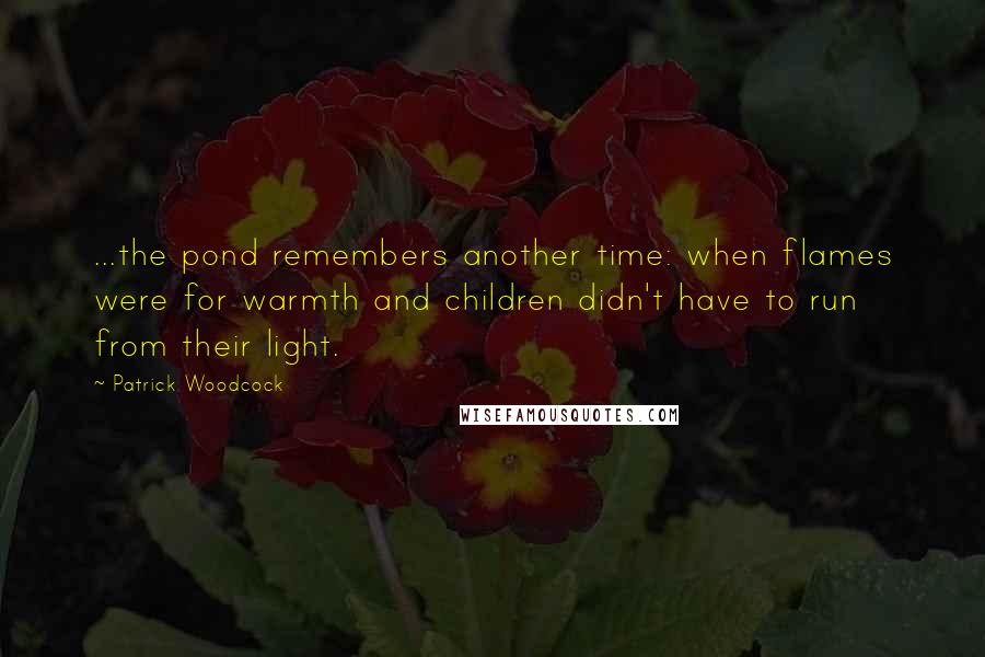 Patrick Woodcock Quotes: ...the pond remembers another time: when flames were for warmth and children didn't have to run from their light.