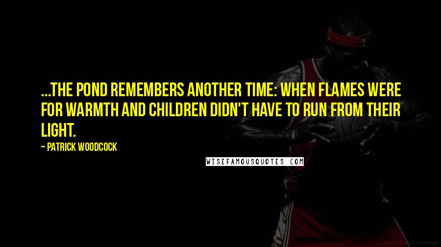 Patrick Woodcock Quotes: ...the pond remembers another time: when flames were for warmth and children didn't have to run from their light.