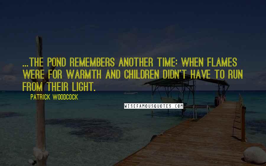 Patrick Woodcock Quotes: ...the pond remembers another time: when flames were for warmth and children didn't have to run from their light.