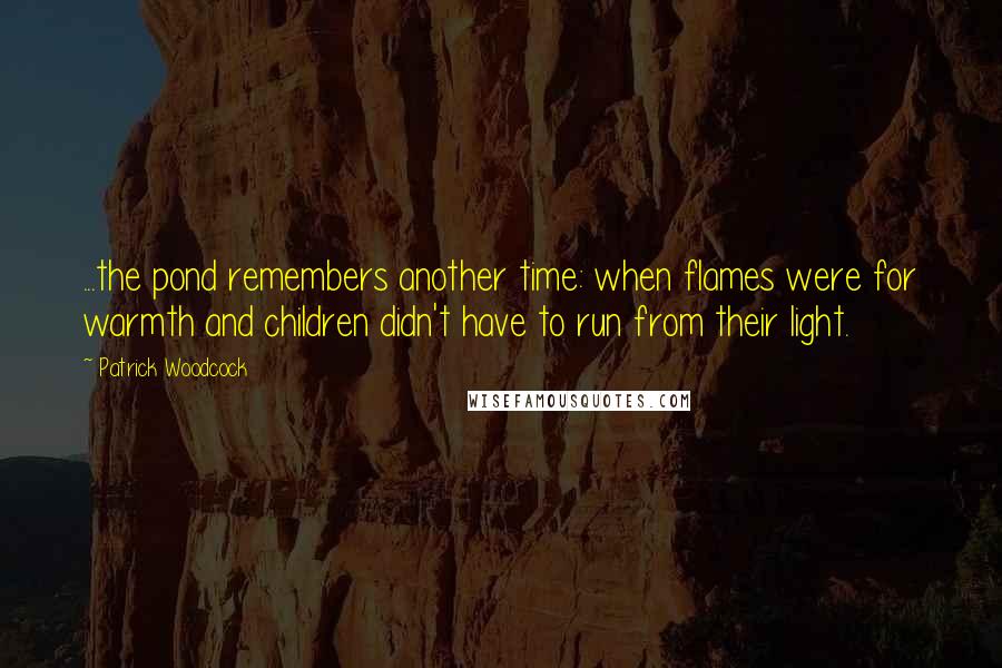 Patrick Woodcock Quotes: ...the pond remembers another time: when flames were for warmth and children didn't have to run from their light.