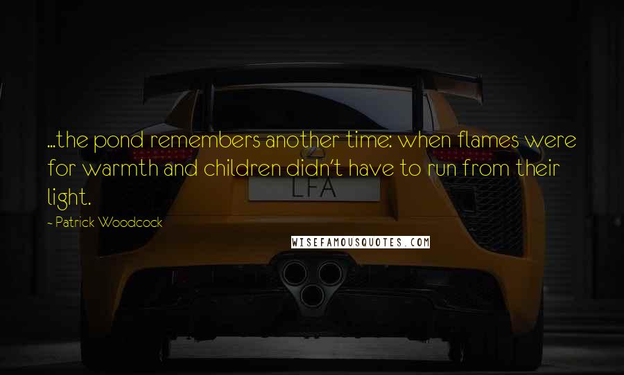 Patrick Woodcock Quotes: ...the pond remembers another time: when flames were for warmth and children didn't have to run from their light.