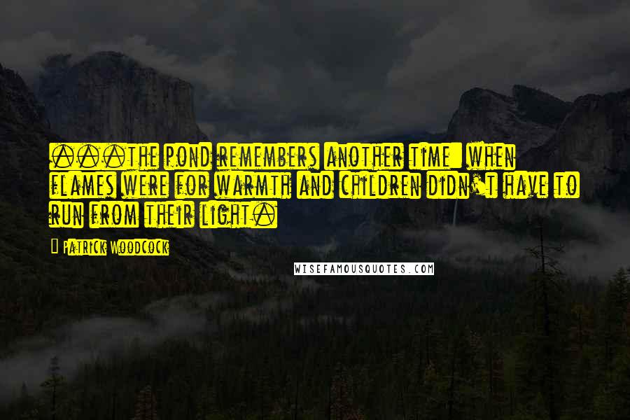 Patrick Woodcock Quotes: ...the pond remembers another time: when flames were for warmth and children didn't have to run from their light.