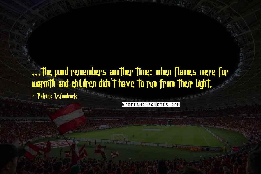 Patrick Woodcock Quotes: ...the pond remembers another time: when flames were for warmth and children didn't have to run from their light.