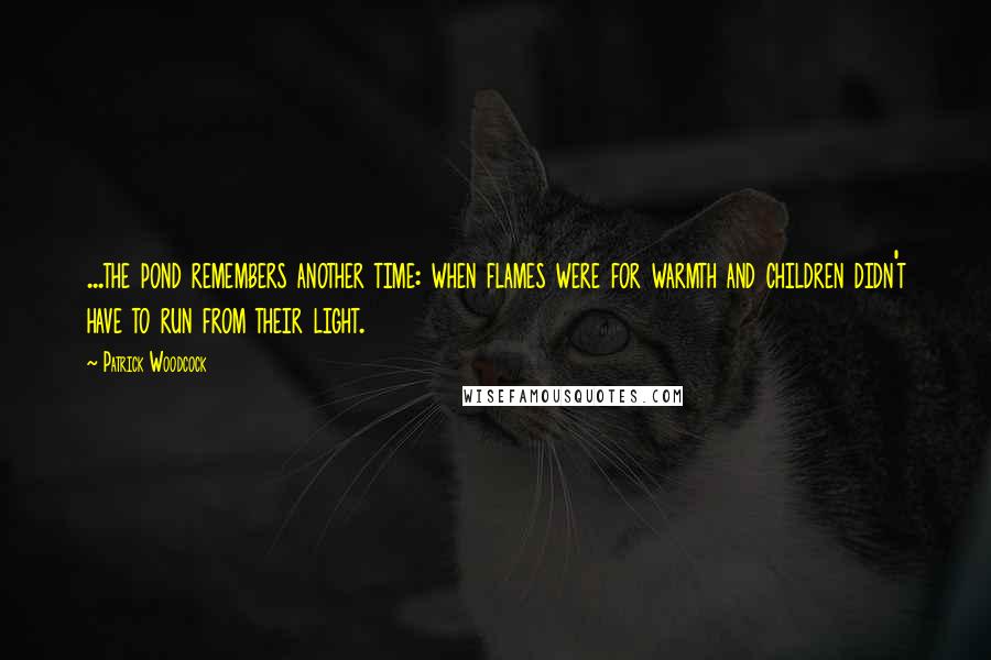 Patrick Woodcock Quotes: ...the pond remembers another time: when flames were for warmth and children didn't have to run from their light.