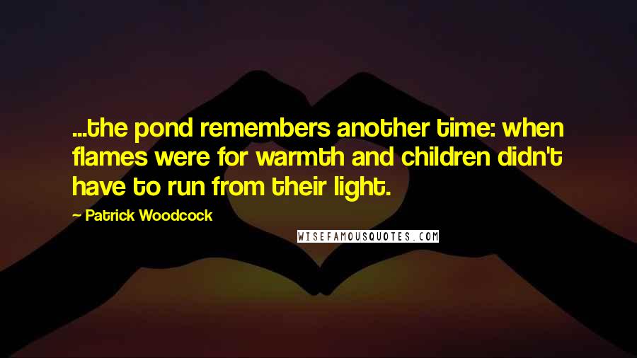 Patrick Woodcock Quotes: ...the pond remembers another time: when flames were for warmth and children didn't have to run from their light.