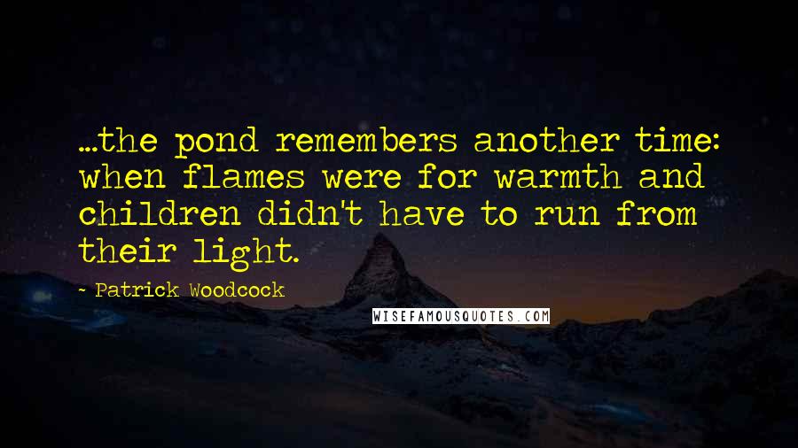 Patrick Woodcock Quotes: ...the pond remembers another time: when flames were for warmth and children didn't have to run from their light.