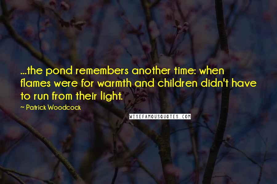 Patrick Woodcock Quotes: ...the pond remembers another time: when flames were for warmth and children didn't have to run from their light.