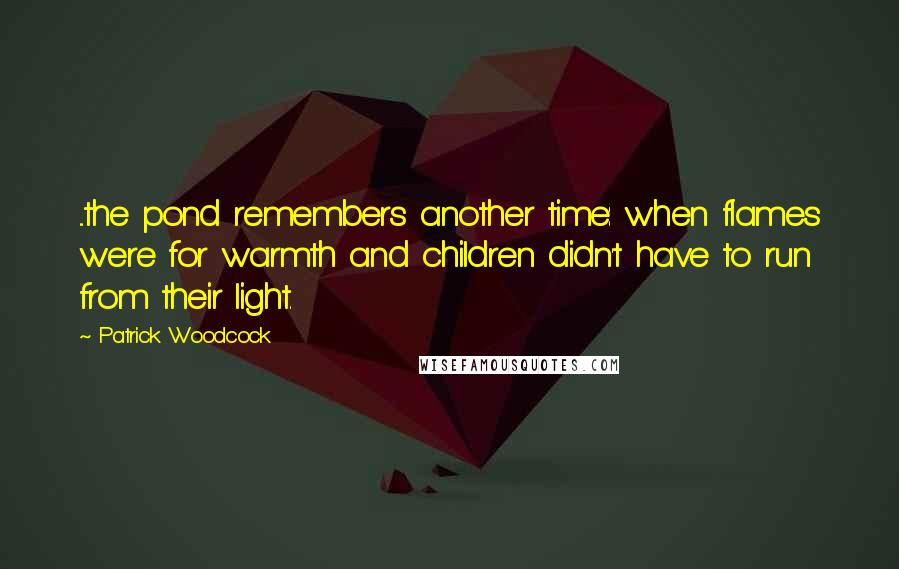 Patrick Woodcock Quotes: ...the pond remembers another time: when flames were for warmth and children didn't have to run from their light.