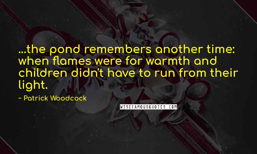 Patrick Woodcock Quotes: ...the pond remembers another time: when flames were for warmth and children didn't have to run from their light.