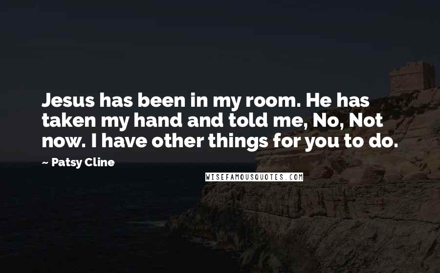 Patsy Cline Quotes: Jesus has been in my room. He has taken my hand and told me, No, Not now. I have other things for you to do.