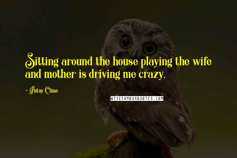 Patsy Cline Quotes: Sitting around the house playing the wife and mother is driving me crazy.