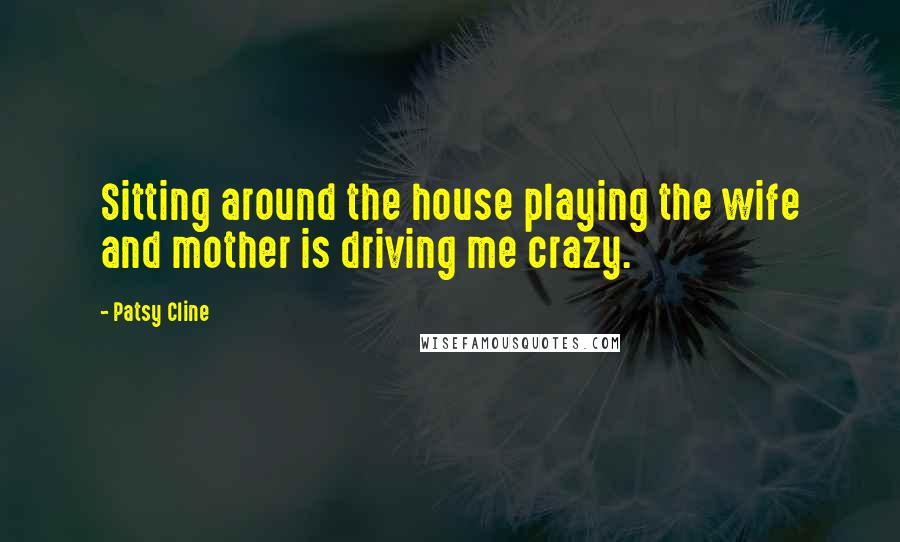 Patsy Cline Quotes: Sitting around the house playing the wife and mother is driving me crazy.