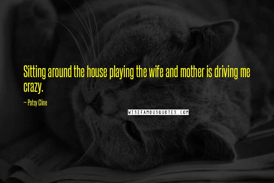 Patsy Cline Quotes: Sitting around the house playing the wife and mother is driving me crazy.