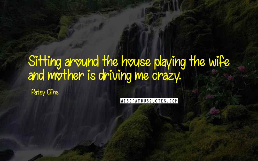 Patsy Cline Quotes: Sitting around the house playing the wife and mother is driving me crazy.