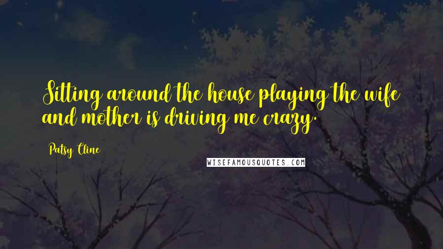 Patsy Cline Quotes: Sitting around the house playing the wife and mother is driving me crazy.