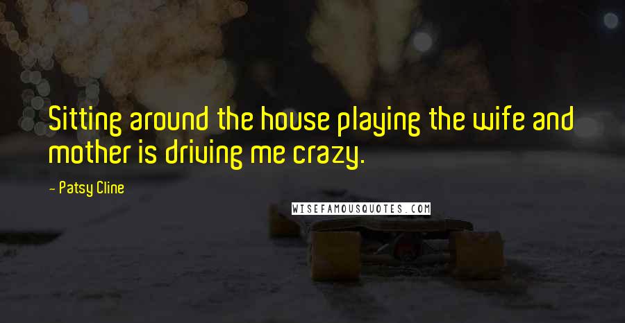 Patsy Cline Quotes: Sitting around the house playing the wife and mother is driving me crazy.