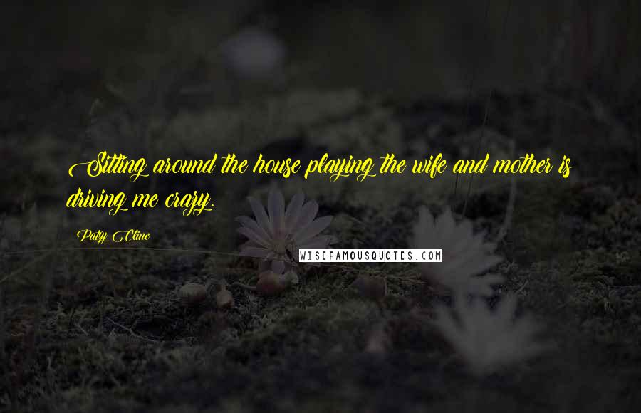 Patsy Cline Quotes: Sitting around the house playing the wife and mother is driving me crazy.