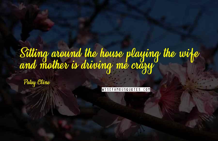 Patsy Cline Quotes: Sitting around the house playing the wife and mother is driving me crazy.