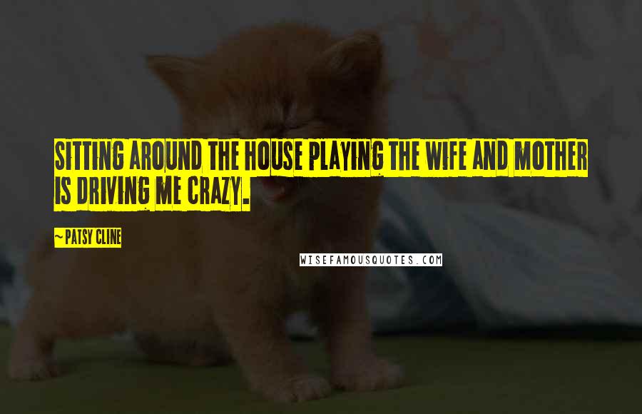 Patsy Cline Quotes: Sitting around the house playing the wife and mother is driving me crazy.