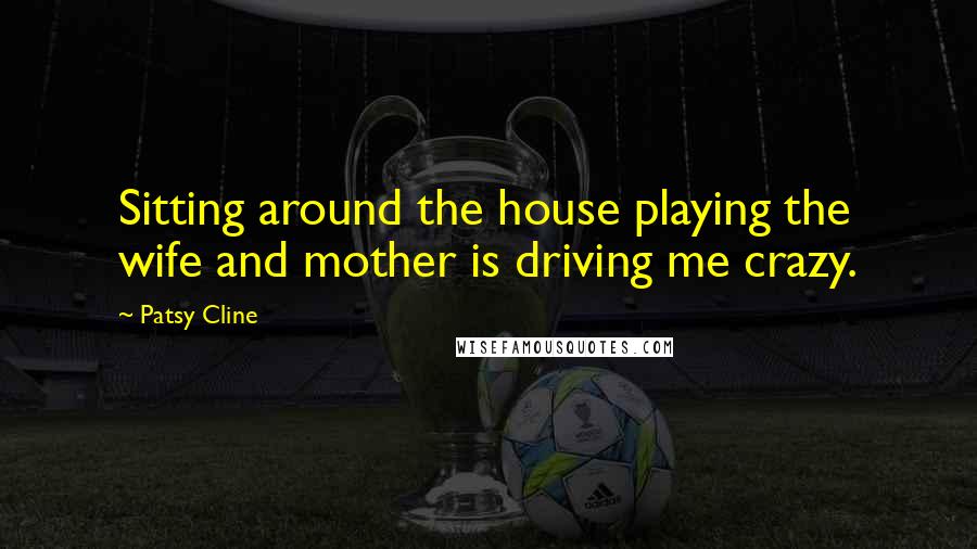 Patsy Cline Quotes: Sitting around the house playing the wife and mother is driving me crazy.