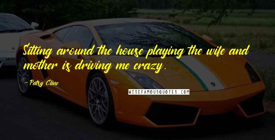 Patsy Cline Quotes: Sitting around the house playing the wife and mother is driving me crazy.