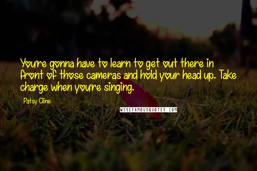 Patsy Cline Quotes: You're gonna have to learn to get out there in front of those cameras and hold your head up. Take charge when you're singing.