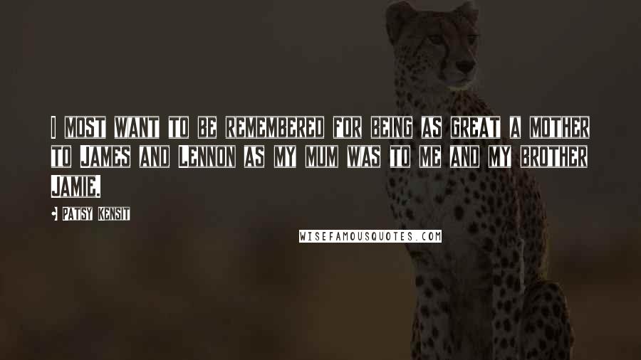 Patsy Kensit Quotes: I most want to be remembered for being as great a mother to James and Lennon as my mum was to me and my brother Jamie.