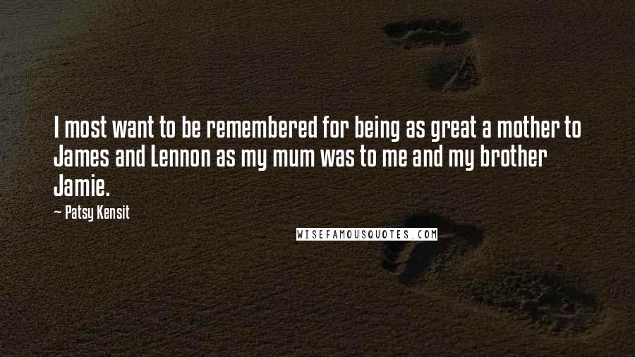 Patsy Kensit Quotes: I most want to be remembered for being as great a mother to James and Lennon as my mum was to me and my brother Jamie.