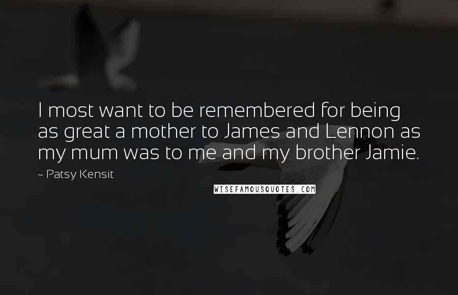 Patsy Kensit Quotes: I most want to be remembered for being as great a mother to James and Lennon as my mum was to me and my brother Jamie.