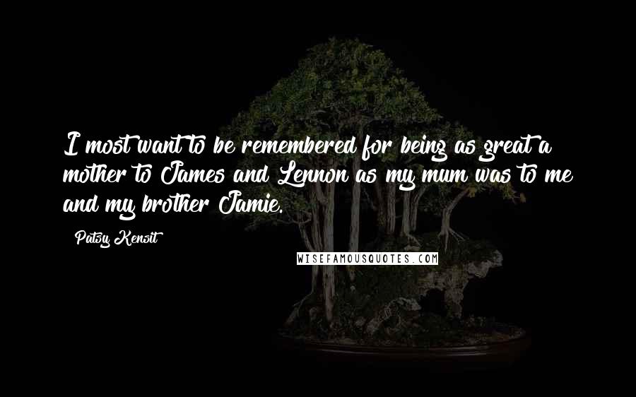 Patsy Kensit Quotes: I most want to be remembered for being as great a mother to James and Lennon as my mum was to me and my brother Jamie.