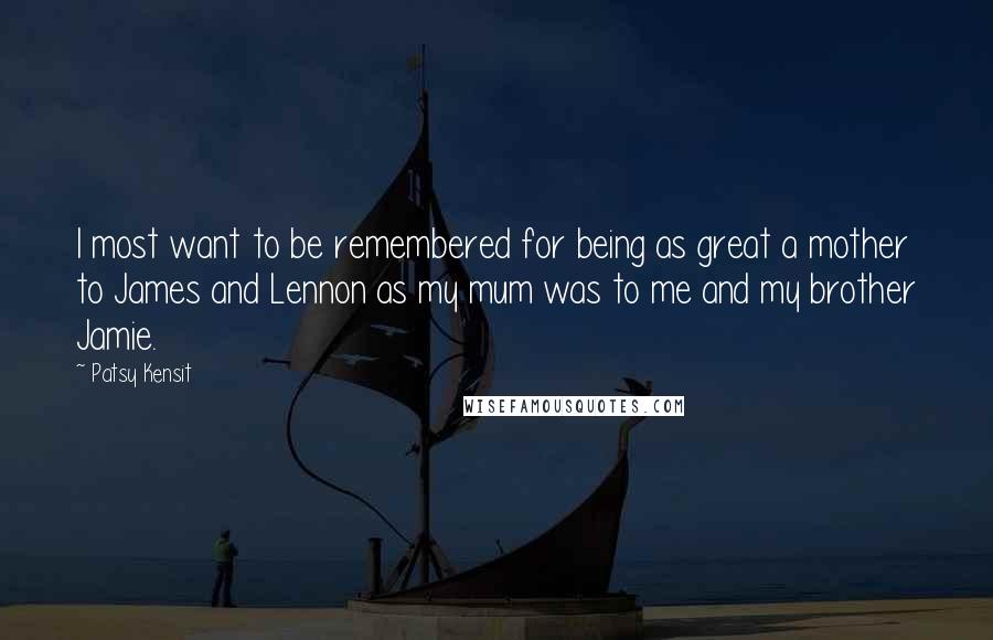 Patsy Kensit Quotes: I most want to be remembered for being as great a mother to James and Lennon as my mum was to me and my brother Jamie.