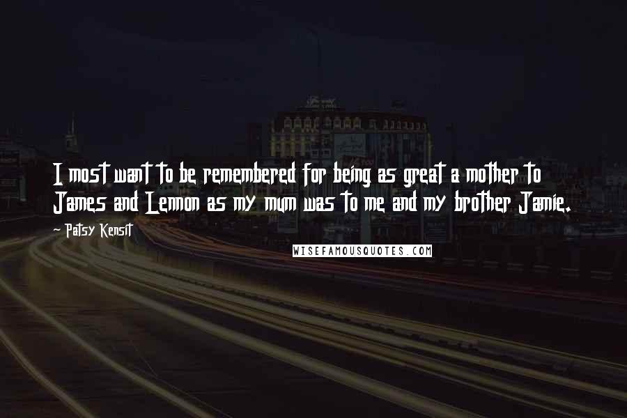 Patsy Kensit Quotes: I most want to be remembered for being as great a mother to James and Lennon as my mum was to me and my brother Jamie.